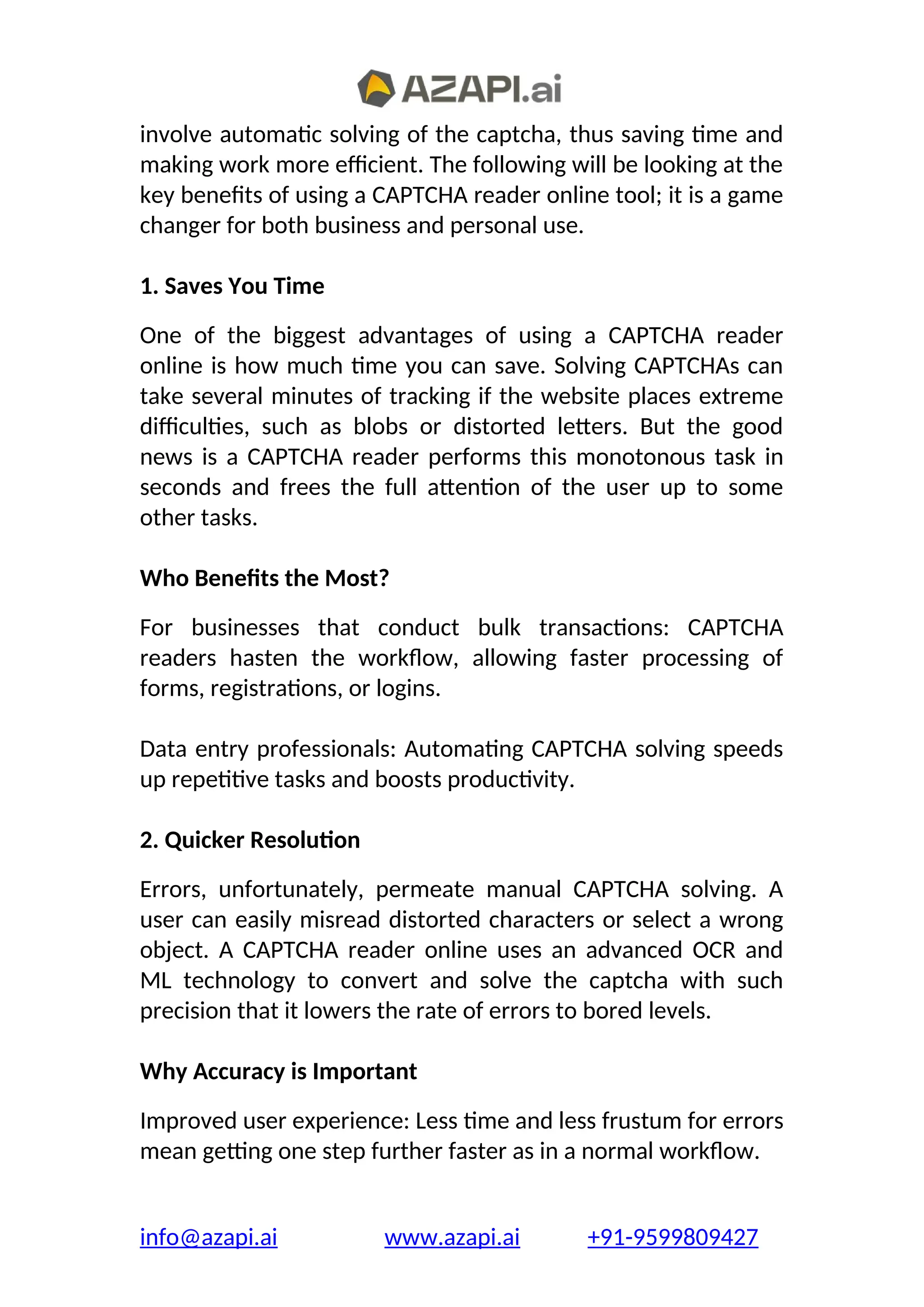 involve automatic solving of the captcha, thus saving time and
making work more efficient. The following will be looking at the
key benefits of using a CAPTCHA reader online tool; it is a game
changer for both business and personal use.
1. Saves You Time
One of the biggest advantages of using a CAPTCHA reader
online is how much time you can save. Solving CAPTCHAs can
take several minutes of tracking if the website places extreme
difficulties, such as blobs or distorted letters. But the good
news is a CAPTCHA reader performs this monotonous task in
seconds and frees the full attention of the user up to some
other tasks.
Who Benefits the Most?
For businesses that conduct bulk transactions: CAPTCHA
readers hasten the workflow, allowing faster processing of
forms, registrations, or logins.
Data entry professionals: Automating CAPTCHA solving speeds
up repetitive tasks and boosts productivity.
2. Quicker Resolution
Errors, unfortunately, permeate manual CAPTCHA solving. A
user can easily misread distorted characters or select a wrong
object. A CAPTCHA reader online uses an advanced OCR and
ML technology to convert and solve the captcha with such
precision that it lowers the rate of errors to bored levels.
Why Accuracy is Important
Improved user experience: Less time and less frustum for errors
mean getting one step further faster as in a normal workflow.
info@azapi.ai www.azapi.ai +91-9599809427
 