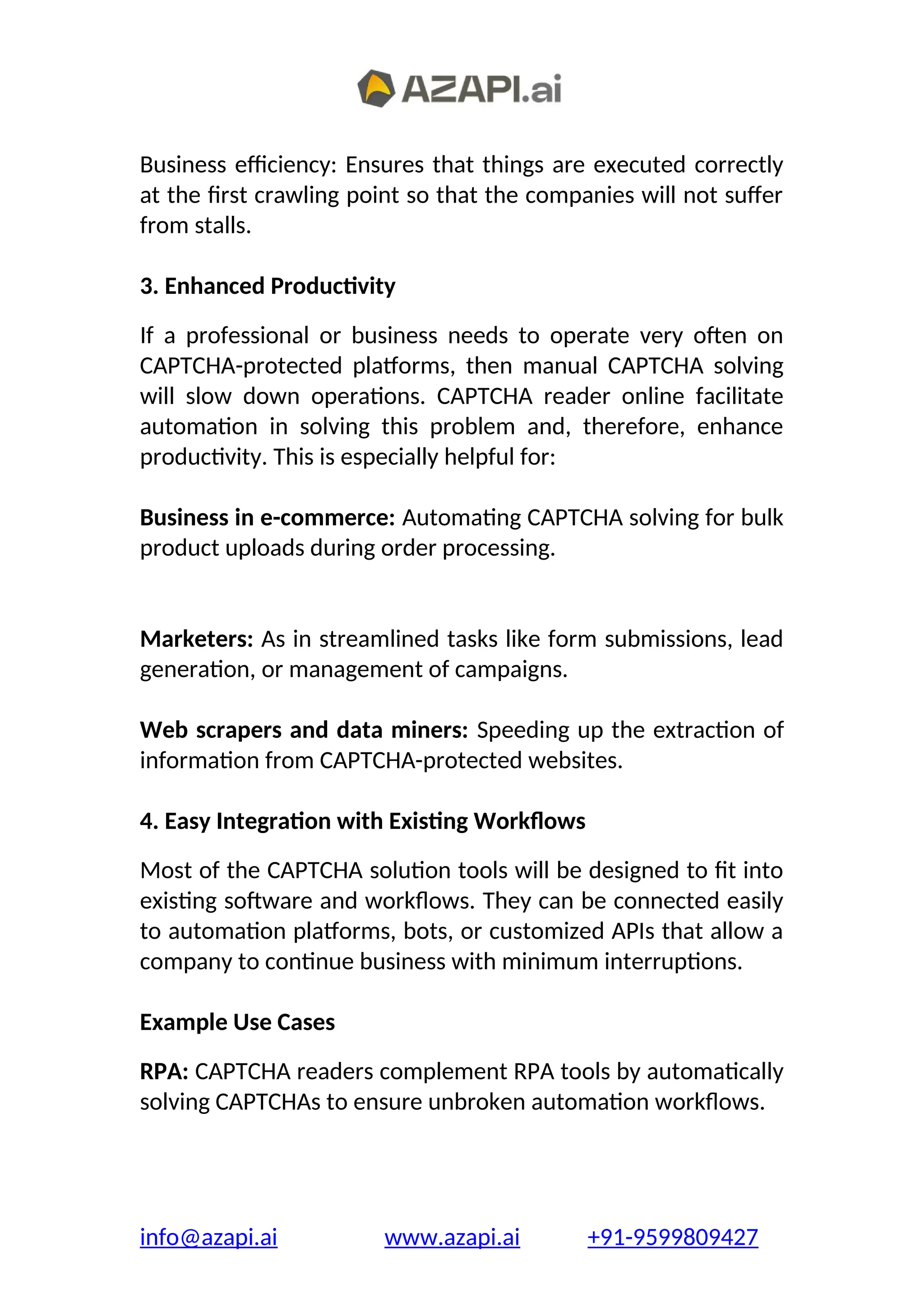 Business efficiency: Ensures that things are executed correctly
at the first crawling point so that the companies will not suffer
from stalls.
3. Enhanced Productivity
If a professional or business needs to operate very often on
CAPTCHA-protected platforms, then manual CAPTCHA solving
will slow down operations. CAPTCHA reader online facilitate
automation in solving this problem and, therefore, enhance
productivity. This is especially helpful for:
Business in e-commerce: Automating CAPTCHA solving for bulk
product uploads during order processing.
Marketers: As in streamlined tasks like form submissions, lead
generation, or management of campaigns.
Web scrapers and data miners: Speeding up the extraction of
information from CAPTCHA-protected websites.
4. Easy Integration with Existing Workflows
Most of the CAPTCHA solution tools will be designed to fit into
existing software and workflows. They can be connected easily
to automation platforms, bots, or customized APIs that allow a
company to continue business with minimum interruptions.
Example Use Cases
RPA: CAPTCHA readers complement RPA tools by automatically
solving CAPTCHAs to ensure unbroken automation workflows.
info@azapi.ai www.azapi.ai +91-9599809427
 
