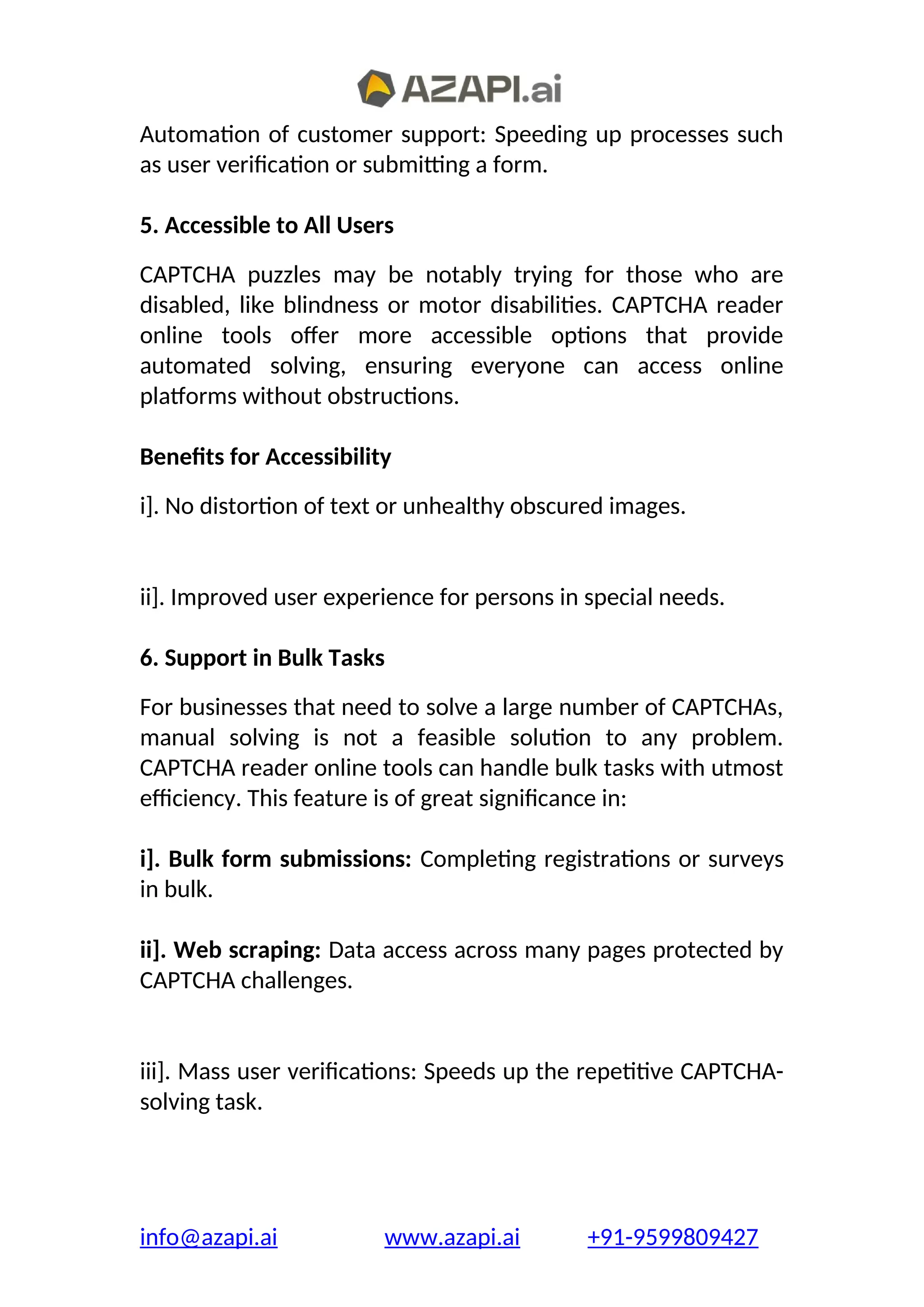 Automation of customer support: Speeding up processes such
as user verification or submitting a form.
5. Accessible to All Users
CAPTCHA puzzles may be notably trying for those who are
disabled, like blindness or motor disabilities. CAPTCHA reader
online tools offer more accessible options that provide
automated solving, ensuring everyone can access online
platforms without obstructions.
Benefits for Accessibility
i]. No distortion of text or unhealthy obscured images.
ii]. Improved user experience for persons in special needs.
6. Support in Bulk Tasks
For businesses that need to solve a large number of CAPTCHAs,
manual solving is not a feasible solution to any problem.
CAPTCHA reader online tools can handle bulk tasks with utmost
efficiency. This feature is of great significance in:
i]. Bulk form submissions: Completing registrations or surveys
in bulk.
ii]. Web scraping: Data access across many pages protected by
CAPTCHA challenges.
iii]. Mass user verifications: Speeds up the repetitive CAPTCHA-
solving task.
info@azapi.ai www.azapi.ai +91-9599809427
 