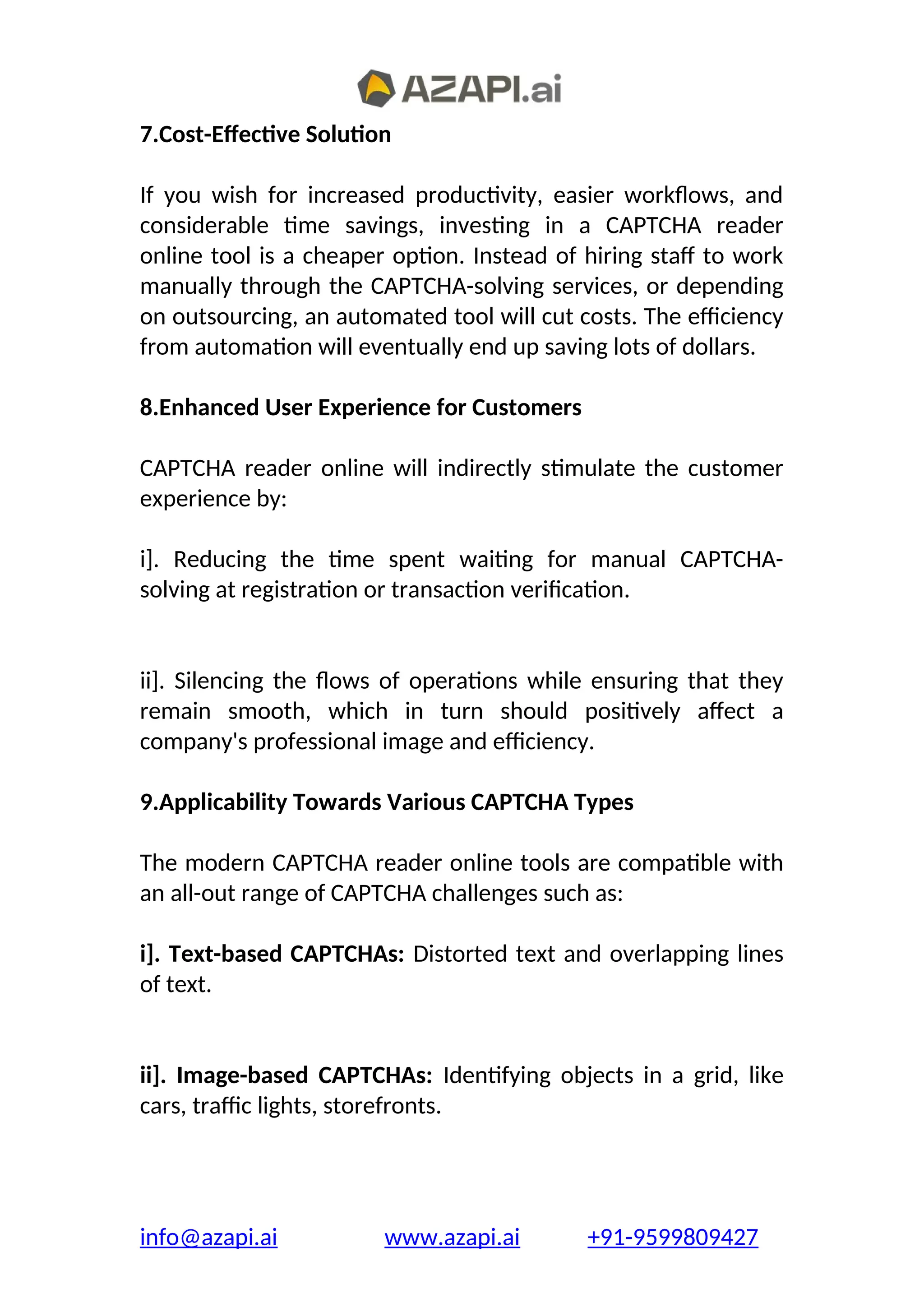 7.Cost-Effective Solution
If you wish for increased productivity, easier workflows, and
considerable time savings, investing in a CAPTCHA reader
online tool is a cheaper option. Instead of hiring staff to work
manually through the CAPTCHA-solving services, or depending
on outsourcing, an automated tool will cut costs. The efficiency
from automation will eventually end up saving lots of dollars.
8.Enhanced User Experience for Customers
CAPTCHA reader online will indirectly stimulate the customer
experience by:
i]. Reducing the time spent waiting for manual CAPTCHA-
solving at registration or transaction verification.
ii]. Silencing the flows of operations while ensuring that they
remain smooth, which in turn should positively affect a
company's professional image and efficiency.
9.Applicability Towards Various CAPTCHA Types
The modern CAPTCHA reader online tools are compatible with
an all-out range of CAPTCHA challenges such as:
i]. Text-based CAPTCHAs: Distorted text and overlapping lines
of text.
ii]. Image-based CAPTCHAs: Identifying objects in a grid, like
cars, traffic lights, storefronts.
info@azapi.ai www.azapi.ai +91-9599809427
 