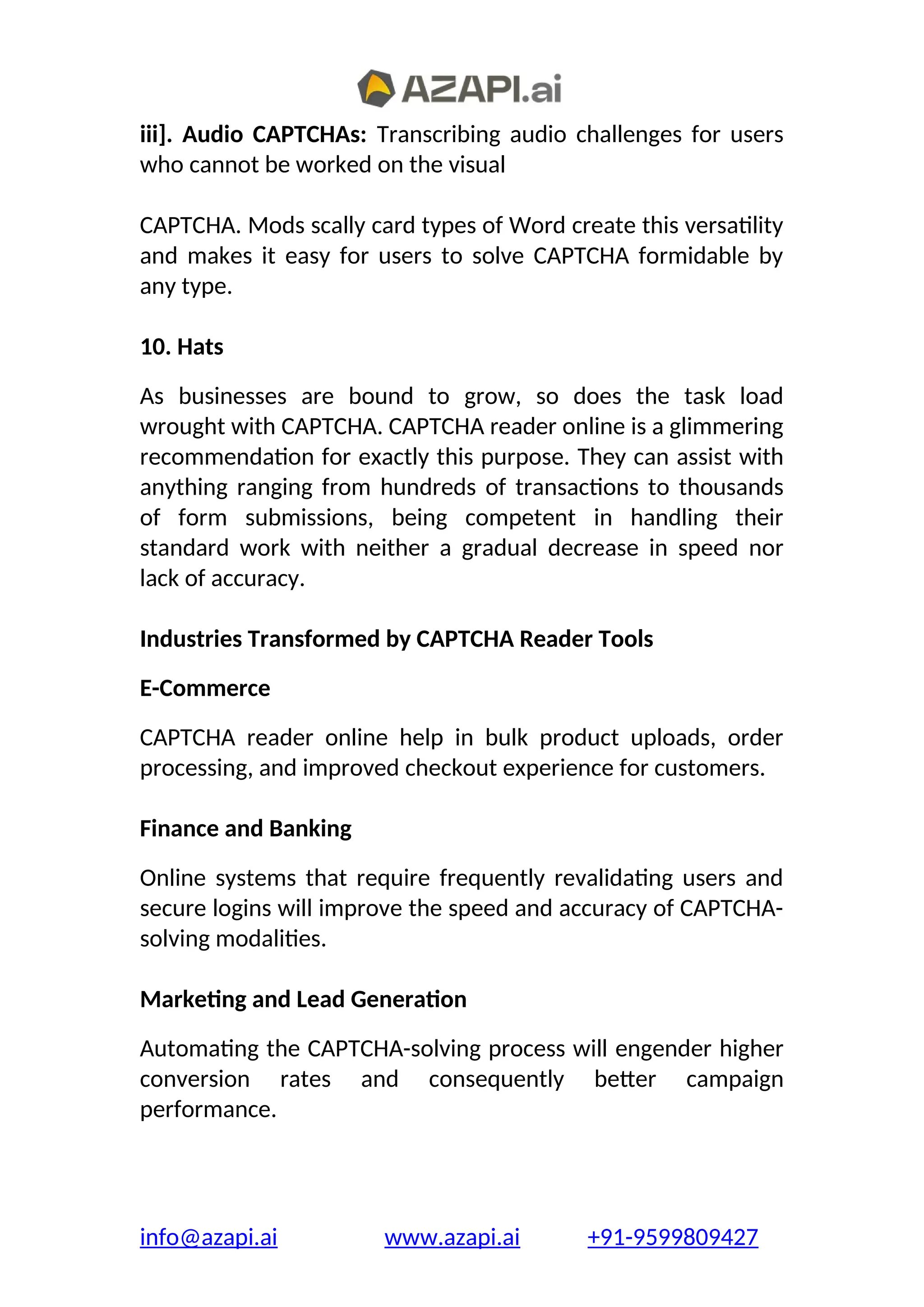 iii]. Audio CAPTCHAs: Transcribing audio challenges for users
who cannot be worked on the visual
CAPTCHA. Mods scally card types of Word create this versatility
and makes it easy for users to solve CAPTCHA formidable by
any type.
10. Hats
As businesses are bound to grow, so does the task load
wrought with CAPTCHA. CAPTCHA reader online is a glimmering
recommendation for exactly this purpose. They can assist with
anything ranging from hundreds of transactions to thousands
of form submissions, being competent in handling their
standard work with neither a gradual decrease in speed nor
lack of accuracy.
Industries Transformed by CAPTCHA Reader Tools
E-Commerce
CAPTCHA reader online help in bulk product uploads, order
processing, and improved checkout experience for customers.
Finance and Banking
Online systems that require frequently revalidating users and
secure logins will improve the speed and accuracy of CAPTCHA-
solving modalities.
Marketing and Lead Generation
Automating the CAPTCHA-solving process will engender higher
conversion rates and consequently better campaign
performance.
info@azapi.ai www.azapi.ai +91-9599809427
 
