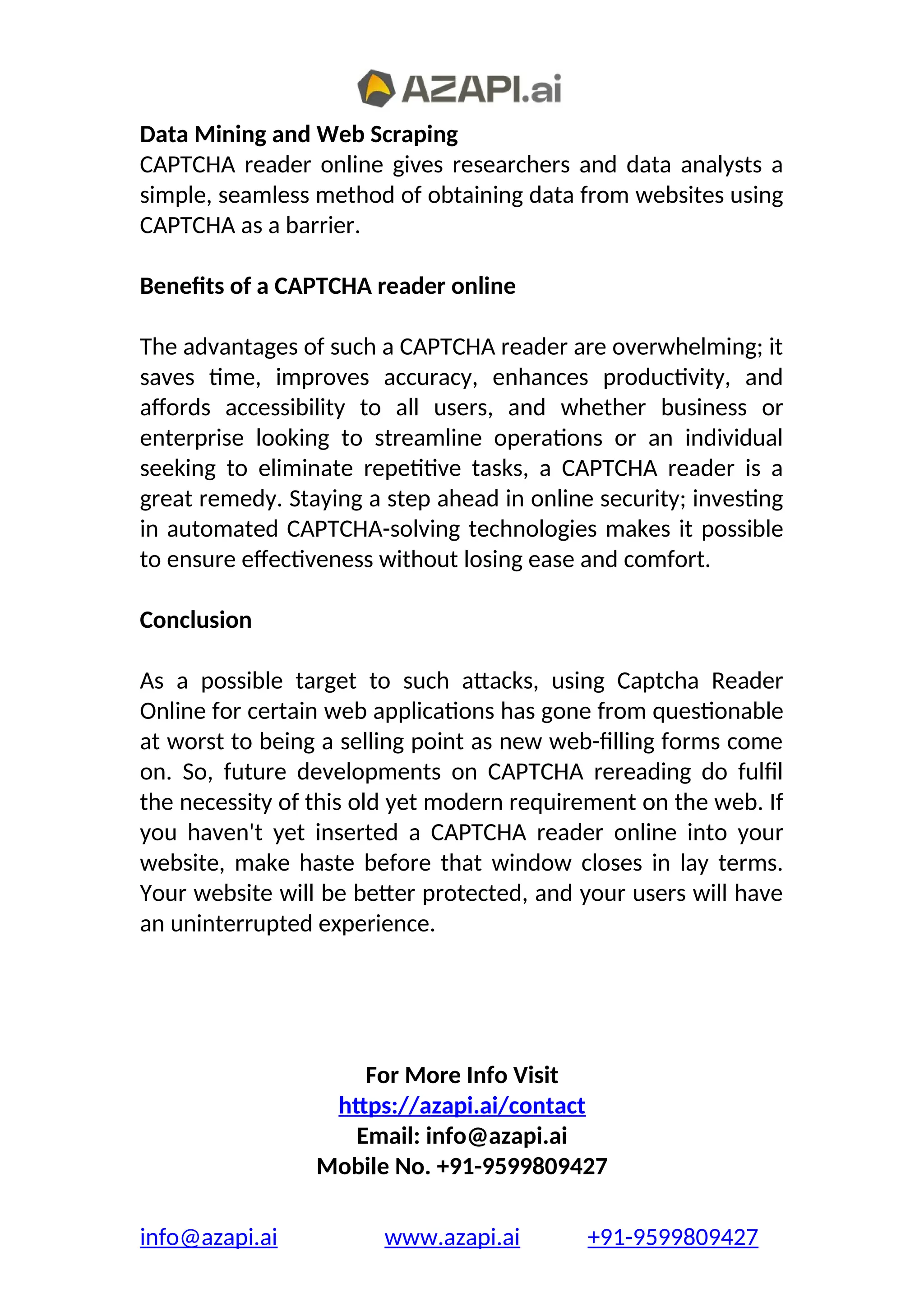 Data Mining and Web Scraping
CAPTCHA reader online gives researchers and data analysts a
simple, seamless method of obtaining data from websites using
CAPTCHA as a barrier.
Benefits of a CAPTCHA reader online
The advantages of such a CAPTCHA reader are overwhelming; it
saves time, improves accuracy, enhances productivity, and
affords accessibility to all users, and whether business or
enterprise looking to streamline operations or an individual
seeking to eliminate repetitive tasks, a CAPTCHA reader is a
great remedy. Staying a step ahead in online security; investing
in automated CAPTCHA-solving technologies makes it possible
to ensure effectiveness without losing ease and comfort.
Conclusion
As a possible target to such attacks, using Captcha Reader
Online for certain web applications has gone from questionable
at worst to being a selling point as new web-filling forms come
on. So, future developments on CAPTCHA rereading do fulfil
the necessity of this old yet modern requirement on the web. If
you haven't yet inserted a CAPTCHA reader online into your
website, make haste before that window closes in lay terms.
Your website will be better protected, and your users will have
an uninterrupted experience.
For More Info Visit
https://azapi.ai/contact
Email: info@azapi.ai
Mobile No. +91-9599809427
info@azapi.ai www.azapi.ai +91-9599809427
 