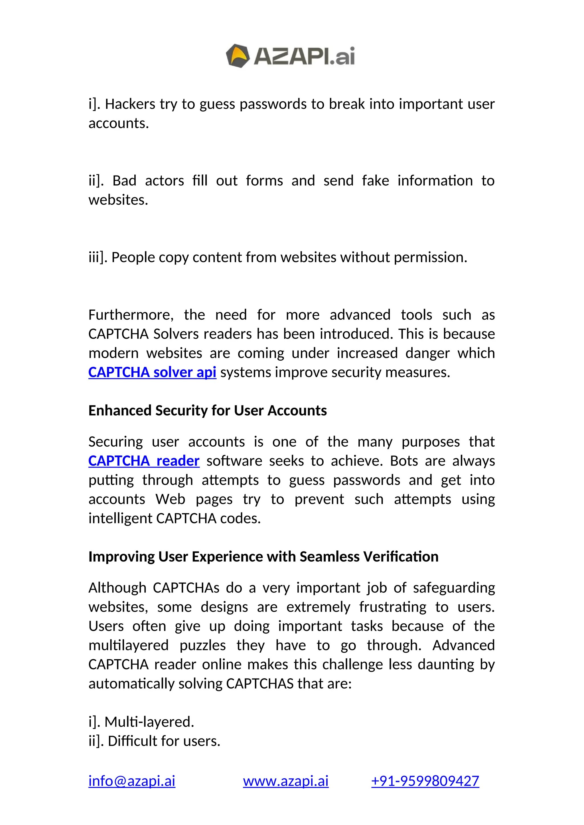 i]. Hackers try to guess passwords to break into important user
accounts.
ii]. Bad actors fill out forms and send fake information to
websites.
iii]. People copy content from websites without permission.
Furthermore, the need for more advanced tools such as
CAPTCHA Solvers readers has been introduced. This is because
modern websites are coming under increased danger which
CAPTCHA solver api systems improve security measures.
Enhanced Security for User Accounts
Securing user accounts is one of the many purposes that
CAPTCHA reader software seeks to achieve. Bots are always
putting through attempts to guess passwords and get into
accounts Web pages try to prevent such attempts using
intelligent CAPTCHA codes.
Improving User Experience with Seamless Verification
Although CAPTCHAs do a very important job of safeguarding
websites, some designs are extremely frustrating to users.
Users often give up doing important tasks because of the
multilayered puzzles they have to go through. Advanced
CAPTCHA reader online makes this challenge less daunting by
automatically solving CAPTCHAS that are:
i]. Multi-layered.
ii]. Difficult for users.
info@azapi.ai www.azapi.ai +91-9599809427
 