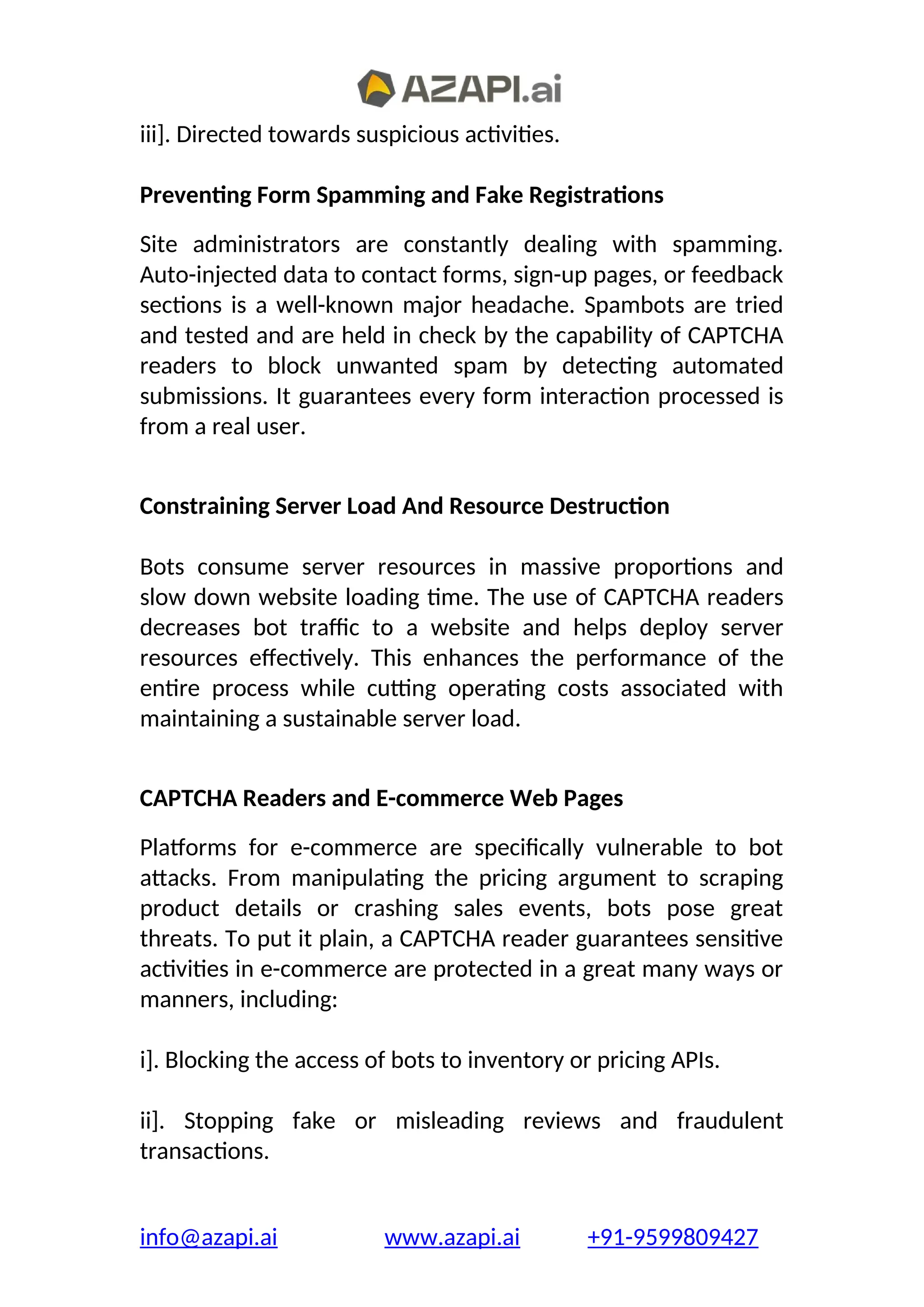 iii]. Directed towards suspicious activities.
Preventing Form Spamming and Fake Registrations
Site administrators are constantly dealing with spamming.
Auto-injected data to contact forms, sign-up pages, or feedback
sections is a well-known major headache. Spambots are tried
and tested and are held in check by the capability of CAPTCHA
readers to block unwanted spam by detecting automated
submissions. It guarantees every form interaction processed is
from a real user.
Constraining Server Load And Resource Destruction
Bots consume server resources in massive proportions and
slow down website loading time. The use of CAPTCHA readers
decreases bot traffic to a website and helps deploy server
resources effectively. This enhances the performance of the
entire process while cutting operating costs associated with
maintaining a sustainable server load.
CAPTCHA Readers and E-commerce Web Pages
Platforms for e-commerce are specifically vulnerable to bot
attacks. From manipulating the pricing argument to scraping
product details or crashing sales events, bots pose great
threats. To put it plain, a CAPTCHA reader guarantees sensitive
activities in e-commerce are protected in a great many ways or
manners, including:
i]. Blocking the access of bots to inventory or pricing APIs.
ii]. Stopping fake or misleading reviews and fraudulent
transactions.
info@azapi.ai www.azapi.ai +91-9599809427
 