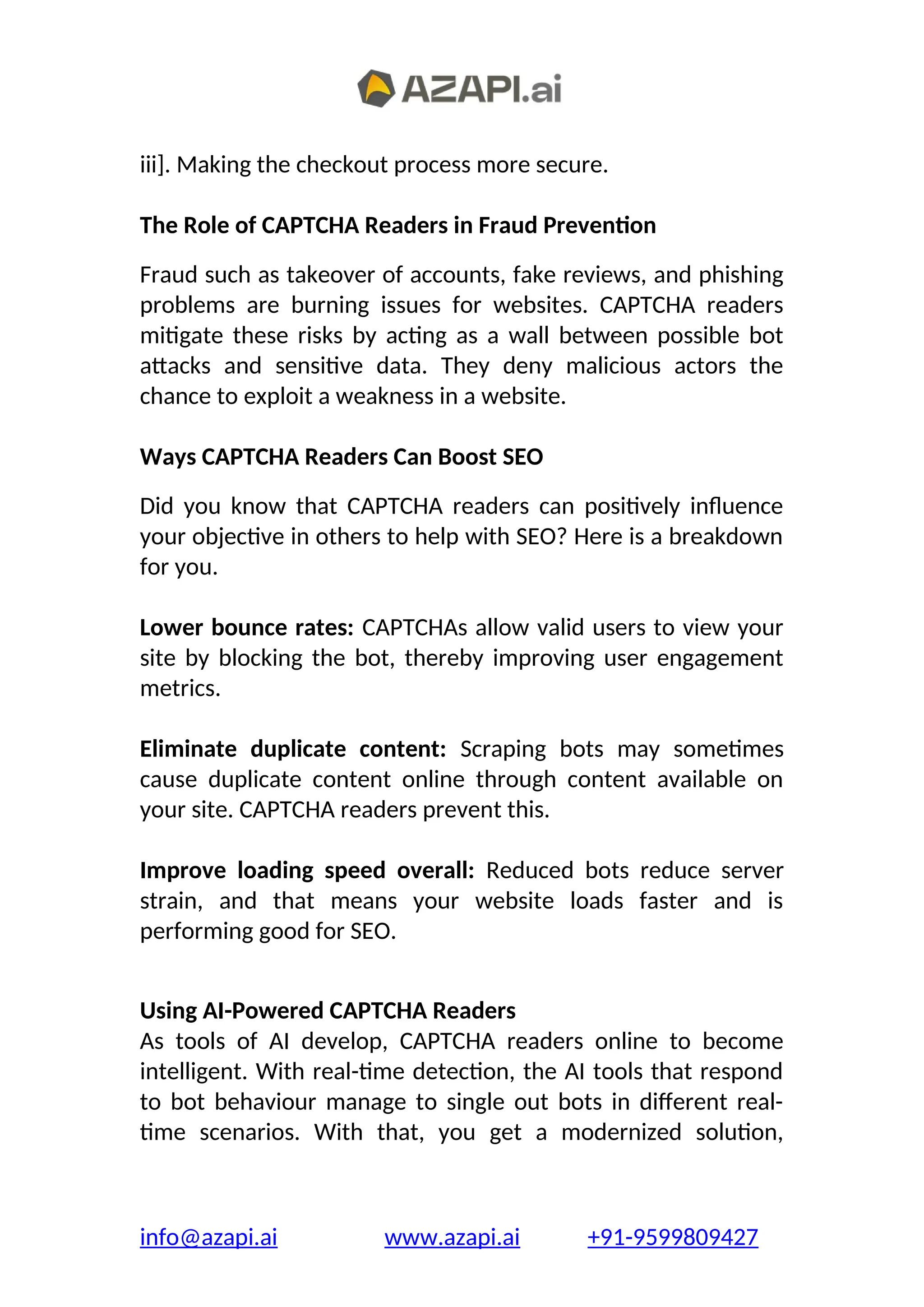 iii]. Making the checkout process more secure.
The Role of CAPTCHA Readers in Fraud Prevention
Fraud such as takeover of accounts, fake reviews, and phishing
problems are burning issues for websites. CAPTCHA readers
mitigate these risks by acting as a wall between possible bot
attacks and sensitive data. They deny malicious actors the
chance to exploit a weakness in a website.
Ways CAPTCHA Readers Can Boost SEO
Did you know that CAPTCHA readers can positively influence
your objective in others to help with SEO? Here is a breakdown
for you.
Lower bounce rates: CAPTCHAs allow valid users to view your
site by blocking the bot, thereby improving user engagement
metrics.
Eliminate duplicate content: Scraping bots may sometimes
cause duplicate content online through content available on
your site. CAPTCHA readers prevent this.
Improve loading speed overall: Reduced bots reduce server
strain, and that means your website loads faster and is
performing good for SEO.
Using AI-Powered CAPTCHA Readers
As tools of AI develop, CAPTCHA readers online to become
intelligent. With real-time detection, the AI tools that respond
to bot behaviour manage to single out bots in different real-
time scenarios. With that, you get a modernized solution,
info@azapi.ai www.azapi.ai +91-9599809427
 
