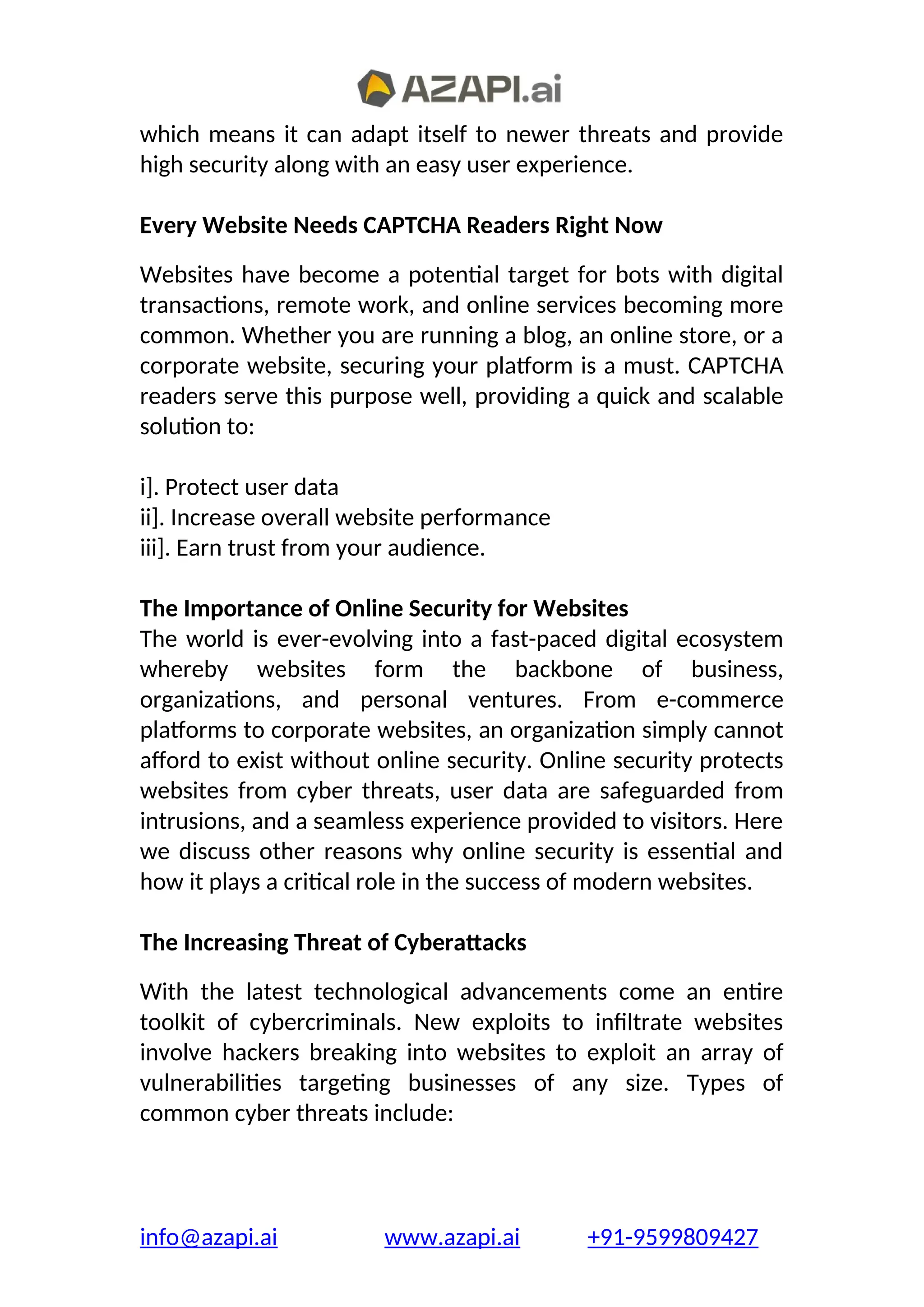 which means it can adapt itself to newer threats and provide
high security along with an easy user experience.
Every Website Needs CAPTCHA Readers Right Now
Websites have become a potential target for bots with digital
transactions, remote work, and online services becoming more
common. Whether you are running a blog, an online store, or a
corporate website, securing your platform is a must. CAPTCHA
readers serve this purpose well, providing a quick and scalable
solution to:
i]. Protect user data
ii]. Increase overall website performance
iii]. Earn trust from your audience.
The Importance of Online Security for Websites
The world is ever-evolving into a fast-paced digital ecosystem
whereby websites form the backbone of business,
organizations, and personal ventures. From e-commerce
platforms to corporate websites, an organization simply cannot
afford to exist without online security. Online security protects
websites from cyber threats, user data are safeguarded from
intrusions, and a seamless experience provided to visitors. Here
we discuss other reasons why online security is essential and
how it plays a critical role in the success of modern websites.
The Increasing Threat of Cyberattacks
With the latest technological advancements come an entire
toolkit of cybercriminals. New exploits to infiltrate websites
involve hackers breaking into websites to exploit an array of
vulnerabilities targeting businesses of any size. Types of
common cyber threats include:
info@azapi.ai www.azapi.ai +91-9599809427
 