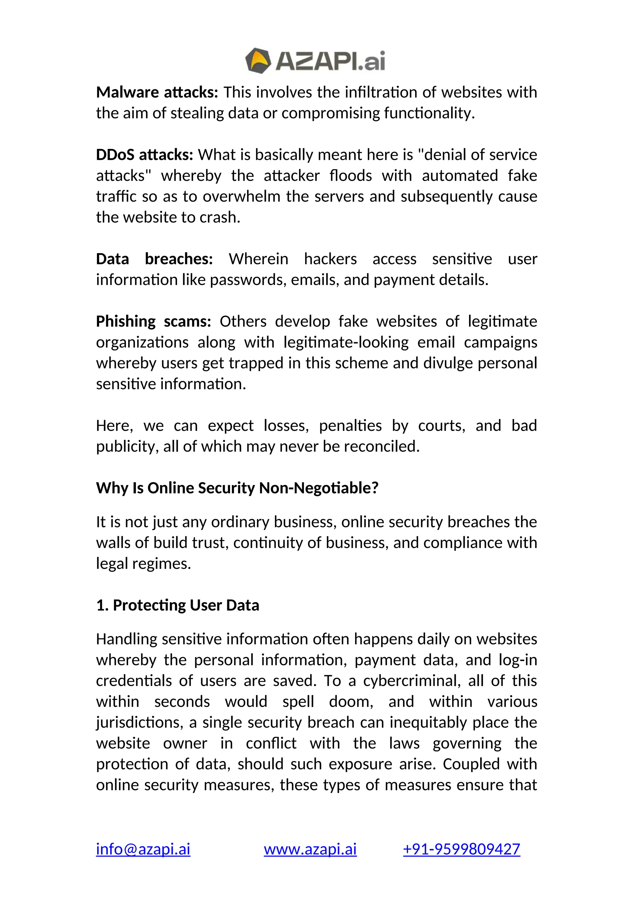 Malware attacks: This involves the infiltration of websites with
the aim of stealing data or compromising functionality.
DDoS attacks: What is basically meant here is "denial of service
attacks" whereby the attacker floods with automated fake
traffic so as to overwhelm the servers and subsequently cause
the website to crash.
Data breaches: Wherein hackers access sensitive user
information like passwords, emails, and payment details.
Phishing scams: Others develop fake websites of legitimate
organizations along with legitimate-looking email campaigns
whereby users get trapped in this scheme and divulge personal
sensitive information.
Here, we can expect losses, penalties by courts, and bad
publicity, all of which may never be reconciled.
Why Is Online Security Non-Negotiable?
It is not just any ordinary business, online security breaches the
walls of build trust, continuity of business, and compliance with
legal regimes.
1. Protecting User Data
Handling sensitive information often happens daily on websites
whereby the personal information, payment data, and log-in
credentials of users are saved. To a cybercriminal, all of this
within seconds would spell doom, and within various
jurisdictions, a single security breach can inequitably place the
website owner in conflict with the laws governing the
protection of data, should such exposure arise. Coupled with
online security measures, these types of measures ensure that
info@azapi.ai www.azapi.ai +91-9599809427
 
