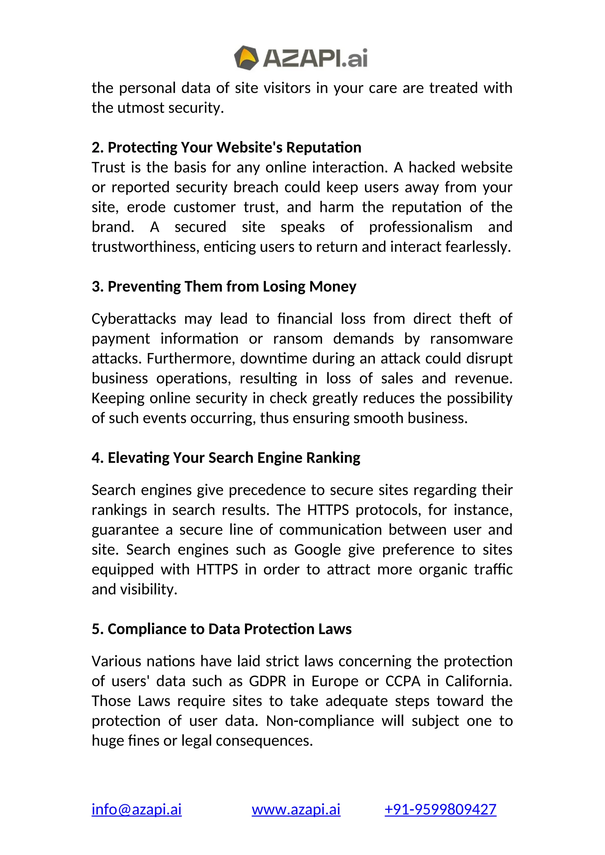 the personal data of site visitors in your care are treated with
the utmost security.
2. Protecting Your Website's Reputation
Trust is the basis for any online interaction. A hacked website
or reported security breach could keep users away from your
site, erode customer trust, and harm the reputation of the
brand. A secured site speaks of professionalism and
trustworthiness, enticing users to return and interact fearlessly.
3. Preventing Them from Losing Money
Cyberattacks may lead to financial loss from direct theft of
payment information or ransom demands by ransomware
attacks. Furthermore, downtime during an attack could disrupt
business operations, resulting in loss of sales and revenue.
Keeping online security in check greatly reduces the possibility
of such events occurring, thus ensuring smooth business.
4. Elevating Your Search Engine Ranking
Search engines give precedence to secure sites regarding their
rankings in search results. The HTTPS protocols, for instance,
guarantee a secure line of communication between user and
site. Search engines such as Google give preference to sites
equipped with HTTPS in order to attract more organic traffic
and visibility.
5. Compliance to Data Protection Laws
Various nations have laid strict laws concerning the protection
of users' data such as GDPR in Europe or CCPA in California.
Those Laws require sites to take adequate steps toward the
protection of user data. Non-compliance will subject one to
huge fines or legal consequences.
info@azapi.ai www.azapi.ai +91-9599809427
 