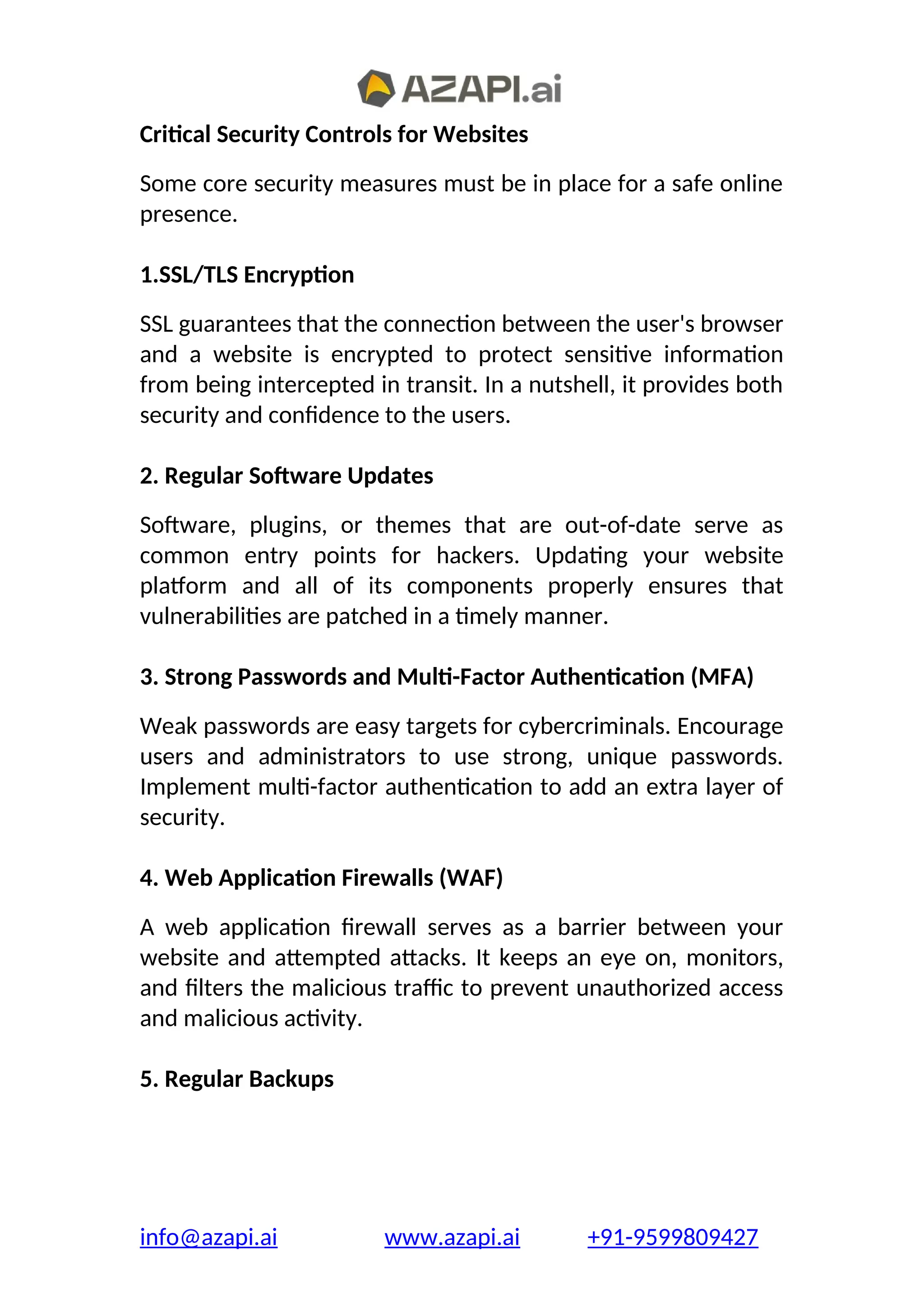 Critical Security Controls for Websites
Some core security measures must be in place for a safe online
presence.
1.SSL/TLS Encryption
SSL guarantees that the connection between the user's browser
and a website is encrypted to protect sensitive information
from being intercepted in transit. In a nutshell, it provides both
security and confidence to the users.
2. Regular Software Updates
Software, plugins, or themes that are out-of-date serve as
common entry points for hackers. Updating your website
platform and all of its components properly ensures that
vulnerabilities are patched in a timely manner.
3. Strong Passwords and Multi-Factor Authentication (MFA)
Weak passwords are easy targets for cybercriminals. Encourage
users and administrators to use strong, unique passwords.
Implement multi-factor authentication to add an extra layer of
security.
4. Web Application Firewalls (WAF)
A web application firewall serves as a barrier between your
website and attempted attacks. It keeps an eye on, monitors,
and filters the malicious traffic to prevent unauthorized access
and malicious activity.
5. Regular Backups
info@azapi.ai www.azapi.ai +91-9599809427
 
