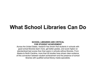 What School Libraries Can Do

                       SCHOOL LIBRARIES ARE CRITICAL
                          FOR STUDENT ACHIEVEMENT
  Across the United States, research has shown that students in schools with
    good school libraries learn more, get better grades, and score higher on
   standardized test scores than their peers in schools without libraries. From
   Alaska to North Carolina, more than 60 studies have shown clear evidence
  of this connection between student achievement and the presence of school
              libraries with qualified school library media specialists.
 