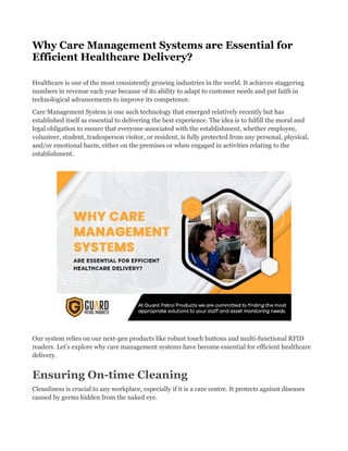 Why Care Management Systems are Essential for
Efficient Healthcare Delivery?
Healthcare is one of the most consistently growing industries in the world. It achieves staggering
numbers in revenue each year because of its ability to adapt to customer needs and put faith in
technological advancements to improve its competence.
Care Management System is one such technology that emerged relatively recently but has
established itself as essential to delivering the best experience. The idea is to fulfill the moral and
legal obligation to ensure that everyone associated with the establishment, whether employee,
volunteer, student, tradesperson visitor, or resident, is fully protected from any personal, physical,
and/or emotional harm, either on the premises or when engaged in activities relating to the
establishment.
Our system relies on our next-gen products like robust touch buttons and multi-functional RFID
readers. Let’s explore why care management systems have become essential for efficient healthcare
delivery.
Ensuring On-time Cleaning
Cleanliness is crucial to any workplace, especially if it is a care centre. It protects against diseases
caused by germs hidden from the naked eye.
 