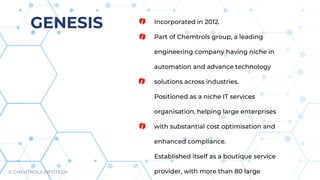 Incorporated in 2012.
Part of Chemtrols group, a leading
engineering company having niche in
automation and advance technology
solutions across industries.
Positioned as a niche IT services
organisation, helping large enterprises
with substantial cost optimisation and
enhanced compliance.
Established itself as a boutique service
provider, with more than 80 large
GENESIS
© CHEMTROLS INFOTECH
 