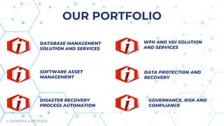 DATABASE MANAGEMENT
SOLUTION AND SERVICES
SOFTWARE ASSET
MANAGEMENT
DISASTER RECOVERY
PROCESS AUTOMATION
DATA PROTECTION AND
RECOVERY
WFH AND VDI SOLUTION
AND SERVICES
GOVERNANCE, RISK AND
COMPLIANCE
OUR PORTFOLIO
© CHEMTROLS INFOTECH
 