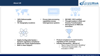 All Rights Reserved 2020 | CARE Risk Solutions Pvt. Ltd.
• Highly Configurable System –
Dynamic regulatory compliance
• Rapid and Timely implementation
• Best in class Support
• 100% Referenceable
Clients
• 10+ Geography Locations
• Product compliance to central bank’s
regulation of 10+ countries
• Industry Recognition – Winner of
– “Best in class IFRS-9 ECL Modelling”
– “Technoviti Awards 2020 – For
Innovation in IFRS”
• Proven data processing
capabilities across
heterogeneous systems
• ISO 9001: 2015 certified
• Thought Leaders in Risk and
Finance Transformation
• Strong focus on R&D and
Innovation
About US
 
