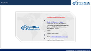 All Rights Reserved 2020 | CARE Risk Solutions Pvt. Ltd.
Thank You
Head Quarters & India Operations
CARE Risk Solutions Pvt. Ltd.
Unit No. 602, 6th Floor, Rupa Solitaire,
Plot No. MBP-2, Millennium Business Park,
Sector 1, T.T.C Industrial Area, Mahape,
Navi Mumbai - 400710.
INDIA.
Tel: +91 22 6174 8900
Email: marketing@carerisksolutions.com
http://www.carerisksolutions.com
 