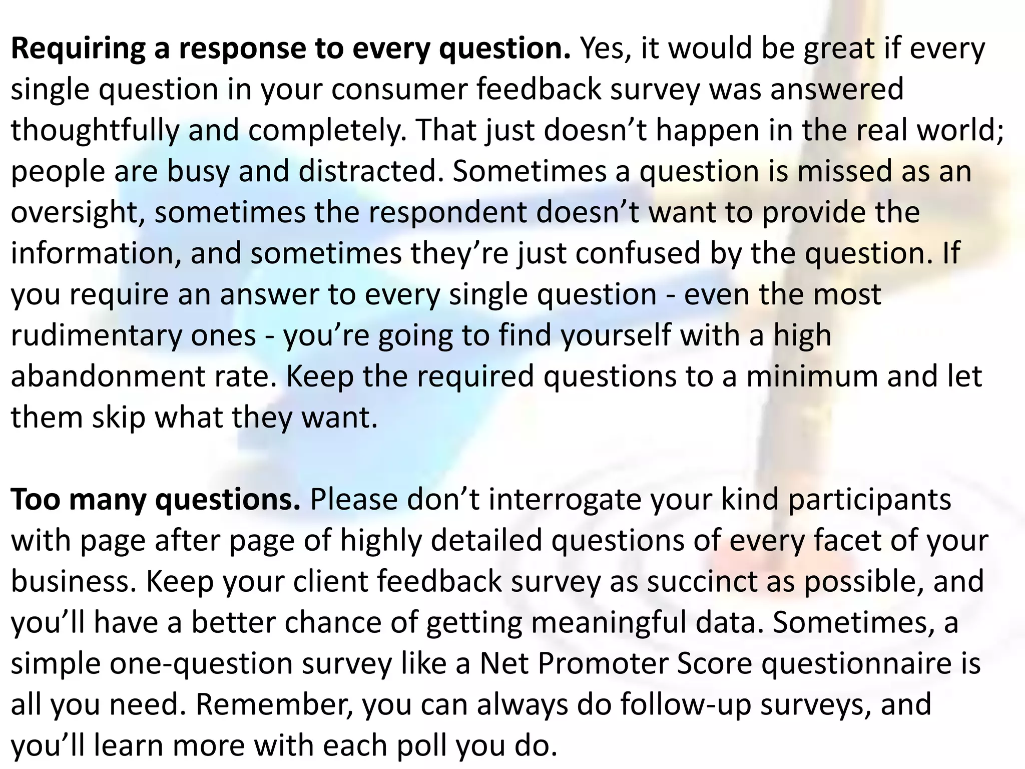 Requiring a response to every question. Yes, it would be great if every 
single question in your consumer feedback survey was answered 
thoughtfully and completely. That just doesn’t happen in the real world; 
people are busy and distracted. Sometimes a question is missed as an 
oversight, sometimes the respondent doesn’t want to provide the 
information, and sometimes they’re just confused by the question. If 
you require an answer to every single question - even the most 
rudimentary ones - you’re going to find yourself with a high 
abandonment rate. Keep the required questions to a minimum and let 
them skip what they want. 
Too many questions. Please don’t interrogate your kind participants 
with page after page of highly detailed questions of every facet of your 
business. Keep your client feedback survey as succinct as possible, and 
you’ll have a better chance of getting meaningful data. Sometimes, a 
simple one-question survey like a Net Promoter Score questionnaire is 
all you need. Remember, you can always do follow-up surveys, and 
you’ll learn more with each poll you do. 
 