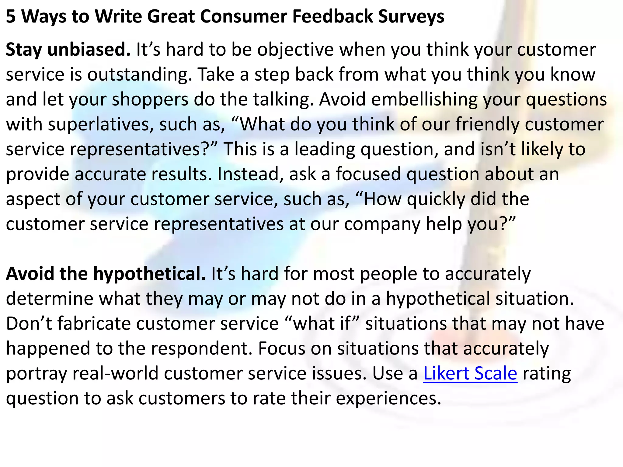 5 Ways to Write Great Consumer Feedback Surveys 
Stay unbiased. It’s hard to be objective when you think your customer 
service is outstanding. Take a step back from what you think you know 
and let your shoppers do the talking. Avoid embellishing your questions 
with superlatives, such as, “What do you think of our friendly customer 
service representatives?” This is a leading question, and isn’t likely to 
provide accurate results. Instead, ask a focused question about an 
aspect of your customer service, such as, “How quickly did the 
customer service representatives at our company help you?” 
Avoid the hypothetical. It’s hard for most people to accurately 
determine what they may or may not do in a hypothetical situation. 
Don’t fabricate customer service “what if” situations that may not have 
happened to the respondent. Focus on situations that accurately 
portray real-world customer service issues. Use a Likert Scale rating 
question to ask customers to rate their experiences. 
 