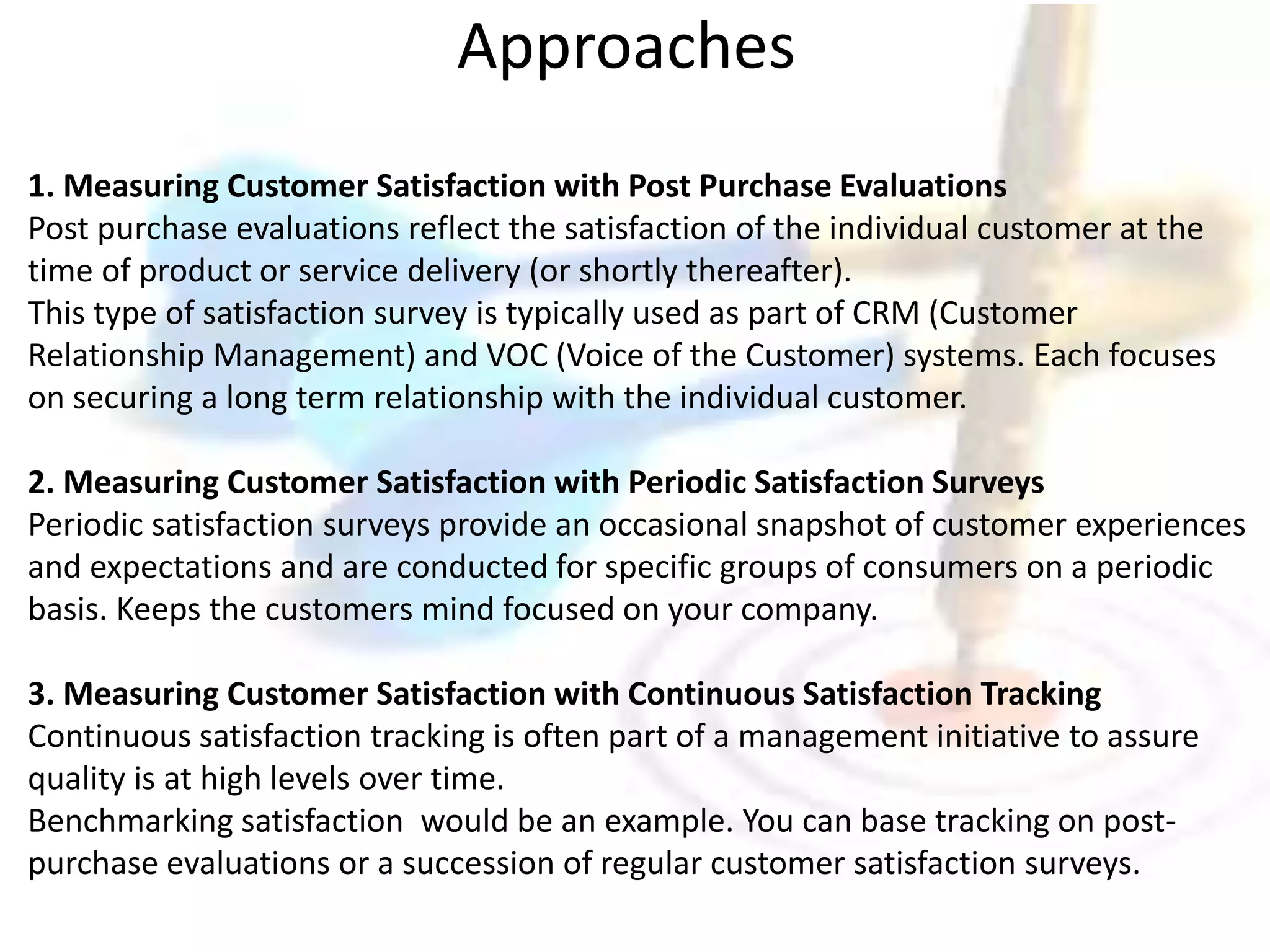 Approaches 
1. Measuring Customer Satisfaction with Post Purchase Evaluations 
Post purchase evaluations reflect the satisfaction of the individual customer at the 
time of product or service delivery (or shortly thereafter). 
This type of satisfaction survey is typically used as part of CRM (Customer 
Relationship Management) and VOC (Voice of the Customer) systems. Each focuses 
on securing a long term relationship with the individual customer. 
2. Measuring Customer Satisfaction with Periodic Satisfaction Surveys 
Periodic satisfaction surveys provide an occasional snapshot of customer experiences 
and expectations and are conducted for specific groups of consumers on a periodic 
basis. Keeps the customers mind focused on your company. 
3. Measuring Customer Satisfaction with Continuous Satisfaction Tracking 
Continuous satisfaction tracking is often part of a management initiative to assure 
quality is at high levels over time. 
Benchmarking satisfaction would be an example. You can base tracking on post-purchase 
evaluations or a succession of regular customer satisfaction surveys. 
 