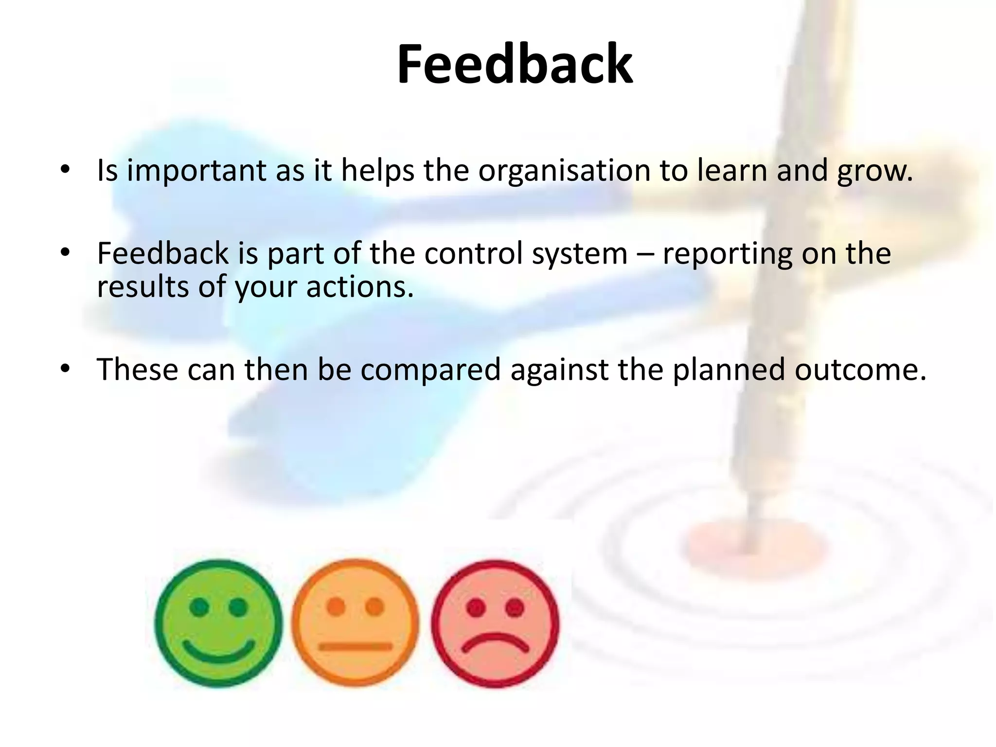 Feedback 
• Is important as it helps the organisation to learn and grow. 
• Feedback is part of the control system – reporting on the 
results of your actions. 
• These can then be compared against the planned outcome. 
 