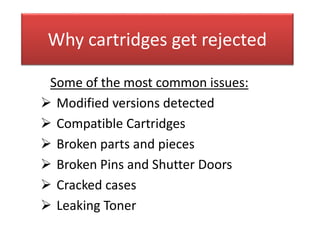 Why cartridges get rejected
Some of the most common issues:
 Modified versions detected
 Compatible Cartridges
 Broken parts and pieces
 Broken Pins and Shutter Doors
 Cracked cases
 Leaking Toner
 