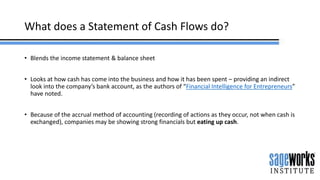 What does a Statement of Cash Flows do?
• Blends the income statement & balance sheet
• Looks at how cash has come into the business and how it has been spent – providing an indirect
look into the company’s bank account, as the authors of “Financial Intelligence for Entrepreneurs”
have noted.
• Because of the accrual method of accounting (recording of actions as they occur, not when cash is
exchanged), companies may be showing strong financials but eating up cash.
 