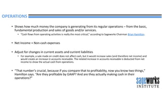 • Shows how much money the company is generating from its regular operations – from the basic,
fundamental production and sales of goods and/or services.
• “Cash flows from operating activities is really the most critical,” according to Sageworks Chairman Brian Hamilton.
• Net Income + Non-cash expenses
• Adjust for changes in current assets and current liabilities
• For example, a sale made on credit does not affect cash, but it would increase sales (and therefore net income) and
would create an increase in accounts receivable. The related increase in accounts receivable is deducted from net
income to show the actual cash from operations.
• “That number’s crucial, because if you compare that to profitability, now you know two things,”
Hamilton says. “Are they profitable by GAAP? And are they actually making cash in their
operations?”
OPERATIONS
 