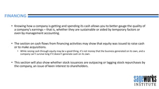• Knowing how a company is getting and spending its cash allows you to better gauge the quality of
a company’s earnings – that is, whether they are sustainable or aided by temporary factors or
even by management accounting.
• The section on cash flows from financing activities may show that equity was issued to raise cash
or to make acquisitions.
• While raising cash through equity may be a good thing, it’s not money that the business generated on its own, and a
company can’t survive long if it doesn’t generate cash on its own.
• This section will also show whether stock issuances are outpacing or lagging stock repurchases by
the company, an issue of keen interest to shareholders.
FINANCING
 