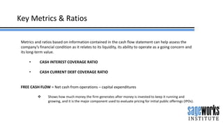 Key Metrics & Ratios
Metrics and ratios based on information contained in the cash flow statement can help assess the
company’s financial condition as it relates to its liquidity, its ability to operate as a going concern and
its long-term value.
• CASH INTEREST COVERAGE RATIO
• CASH CURRENT DEBT COVERAGE RATIO
FREE CASH FLOW = Net cash from operations – capital expenditures
 Shows how much money the firm generates after money is invested to keep it running and
growing, and it is the major component used to evaluate pricing for initial public offerings (IPOs).
 