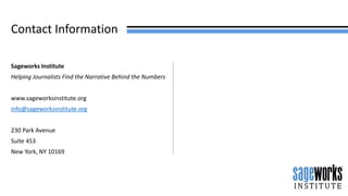 Contact Information
Sageworks Institute
Helping Journalists Find the Narrative Behind the Numbers
www.sageworksinstitute.org
info@sageworksinstitute.org
230 Park Avenue
Suite 453
New York, NY 10169
 