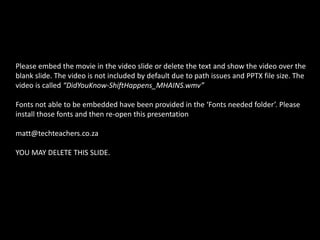 Please embed the movie in the video slide or delete the text and show the video over the
blank slide. The video is not included by default due to path issues and PPTX file size. The
video is called “DidYouKnow-ShiftHappens_MHAINS.wmv”
Fonts not able to be embedded have been provided in the ‘Fonts needed folder’. Please
install those fonts and then re-open this presentation
matt@techteachers.co.za
YOU MAY DELETE THIS SLIDE.
 