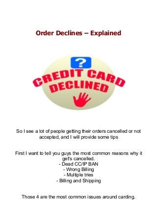 Order Declines – Explained
So I see a lot of people getting their orders cancelled or not
accepted, and I will provide some tips
First I want to tell you guys the most common reasons why it
get's cancelled.
- Dead CC/IP BAN
- Wrong Billing
- Multiple tries
- Billing and Shipping
Those 4 are the most common issues around carding.
 
