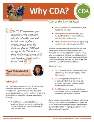 ”
“
The CDA™ represents expert
consensus about what early
educators should know and
be able to do. It plays a
significant role across the
spectrum of early childhood
settings in the United States,
from employer-sponsored child
care to federal government —
funded entities.
Why CDA?
The Child Development Associate™ (CDA) National
Credential represents the crossroad where
education and experience meet. This crossroad
epitomizes competence and is a pathway to learning
best teaching practices for many early educators,
including:
zz A lead teacher who already holds an
academic degree, but needs to gain hands-
on practical skill and competency in early
care and education
zz An assistant teacher with experience, but
little formal education
zz A family child care provider who must
improve the quality of his/her setting to
meet licensing requirements
zz A high school student interested in pursuing
a career in working with young children
The CDA helps early educators meet current state
and national professional requirements. CDA
recipients are competent practitioners who value
vital knowledge and skills and formal education. It
has stood the test of time, with more than 350,000
CDAs awarded since the early 70s, and 20,000 new
CDAs and 18,000 renewals in 2013 alone.
But there’s more.
1.	 The CDA online process is streamlined, with
credentialing decisions taking days rather
than months.
2.	 The CDA is portable, recognized in all
50 states, the District of Columbia, U.S.
territories, community colleges, school
districts and the military.
3.	 The CDA is the only national multilingual
credentialing system that assesses educators
in the language of their daily work.
Be sure to keep up with Council news by subscribing
to CounciLINK, our monthly newsletter. CounciLINK
is our primary means to provide you with the most
current information. To sign up, please visit www.
cdacouncil.org/newsletter.
Why CDA?
CDA is the Best 1st Step!
Valora Washington, PhD
CEO
Council for Professional Recognition
1Council for Professional Recognition 2460 16th Street NW, Washington, DC 20009 | www.cdacouncil.org
 