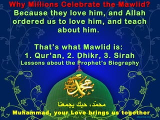 Why Millions Celebrate the Mawlid?Why Millions Celebrate the Mawlid?
Because they love him, and AllahBecause they love him, and Allah
ordered us to love him, and teachordered us to love him, and teach
about him.about him.
That’s what Mawlid is:That’s what Mawlid is:
1. Qur’an, 2. Dhikr, 3. Sirah1. Qur’an, 2. Dhikr, 3. Sirah
Lessons about the Prophet’s BiographyLessons about the Prophet’s Biography
alsunna.org
‫يجمعنا‬ ‫حبك‬ ،‫م،د‬ّ‫د‬ ‫مح‬
Muhammad, your Love brings us together
 