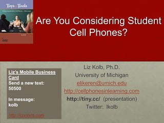Are You Considering Student Cell Phones? Liz Kolb, Ph.D. University of Michigan elikeren@umich.edu http://cellphonesinlearning.com http://tiny.cc/  (presentation) Twitter:  lkolb Liz’s Mobile Business Card Send a new text:   50500 In message:  kolb  http://contxts.com 