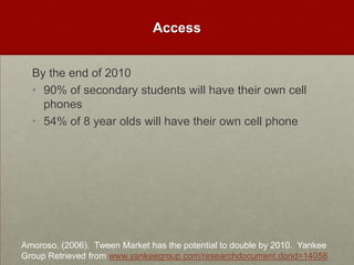 AccessBy the end of 201090% of secondary students will have their own cell phones54% of 8 year olds will have their own cell phoneAmoroso, (2006).  Tween Market has the potential to double by 2010.  Yankee Group Retrieved from www.yankeegroup.com/researchdocument.dorid=14058