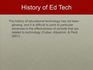 History of Ed TechThe history of educational technology has not been glowing, and it is difficult to point to particular advances in the effectiveness of schools that are related to technology (Cuban, Kilpatrick, & Peck, 2001). 