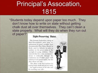 Principal’s Assocation, 1815“Students today depend upon paper too much.  They don’t know how to write on slate without getting chalk dust all over themselves.  They can’t clean a slate properly.  What will they do when they run out of paper?”