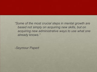 “Some of the most crucial steps in mental growth are based not simply on acquiring new skills, but on acquiring new administrative ways to use what one already knows.”-Seymour Papert