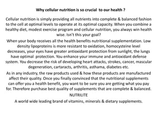 Why cellular nutrition is so crucial  to our health ? Cellular nutrition is simply providing all nutrients into complete & balanced fashion to the cell at optimal levels to operate at its optimal capacity. When you combine a healthy diet, modest exercise program and cellular nutrition, you always win health wise. Isn’t this your goal?  When your body receives all the health benefits nutritional supplementation. Low density lipoproteins is more resistant to oxidation, homocysteine level decreases, your eyes have greater antioxidant protection from sunlight, the lungs have optimal  protection. You enhance your immune and antioxidant defense system. You decrease the risk of developing heart attacks, strokes, cancer, mascular degeneration, cartaracts, arthritis, asthama, diabetes etc. As in any industry, the raw products used & how these products are manufactured affect their quality. Once you finally convinced that the nutritional supplements can offer you a health benefit, you want to be sure you are getting what you pay for. Therefore purchase best quality of supplements that are complete & balanced. NUTRILITE  A world wide leading brand of vitamins, minerals & dietary supplements. 