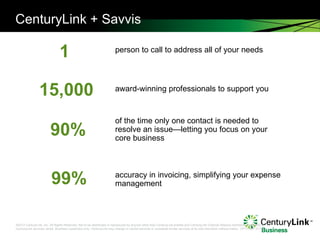 CenturyLink + Savvis person to call to address all of your needs award-winning professionals to support you of the time only one contact is needed to resolve an issue—letting you focus on your core business accuracy in invoicing, simplifying your expense management 1 15,000 90% 99% 