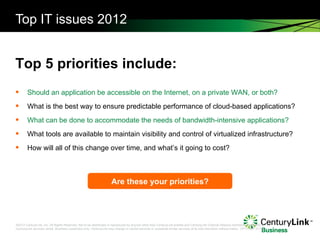 Top IT issues 2012 Should an application be accessible on the Internet, on a private WAN, or both? What is the best way to ensure predictable performance of cloud-based applications? What can be done to accommodate the needs of bandwidth-intensive applications? What tools are available to maintain visibility and control of virtualized infrastructure? How will all of this change over time, and what’s it going to cost? Top 5 priorities include: Are these your priorities? 