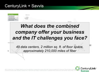 CenturyLink + Savvis What does the combined company offer your business and the IT challenges you face? 49 data centers, 2 million sq. ft. of floor space, approximately 210,000 miles of fiber , you have access to a robust, national 207,000-route mile fiber network and a 190,000-mile global access network.   