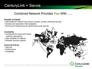 CenturyLink + Savvis Combined Network Provides  You  With …..  Breadth and Depth 40G Global IP network and choice of public, private, enhanced access Diverse and redundant 10G backplane End-to-end infrastructure for performance and security Availability Architected for cloud and critical  systems redundancy High reliability for failover Disaster recovery options End-to-End SLAs Security Performance Availability 