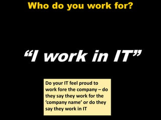 Who do you work for?




“I work in IT”
   Do your IT feel proud to
   work fore the company – do
   they say they work for the
   ‘company name’ or do they
   say they work in IT
 