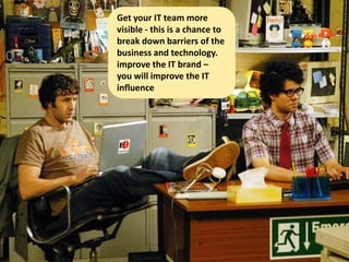 Get your IT team more
visible - this is a chance to
break down barriers of the
business and technology.
improve the IT brand –
you will improve the IT
influence
 