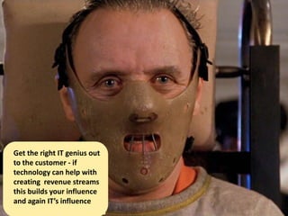 Get the right IT genius out
to the customer - if
technology can help with
creating revenue streams
this builds your influence
and again IT’s influence
 