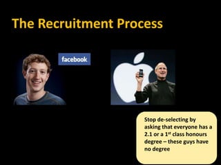 The Recruitment Process




                    Stop de-selecting by
                    asking that everyone has a
                    2.1 or a 1st class honours
                    degree – these guys have
                    no degree
 