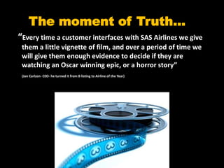 The moment of Truth…
“Every time a customer interfaces with SAS Airlines we give
 them a little vignette of film, and over a period of time we
 will give them enough evidence to decide if they are
 watching an Oscar winning epic, or a horror story”
 (Jan Carlzon- CEO- he turned it from B listing to Airline of the Year)
 