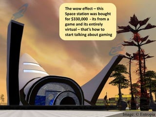 The wow effect – this
Space station was bought
for $330,000 - its from a
game and its entirely
virtual – that’s how to
start talking about gaming




                             Image: © Entropia
 