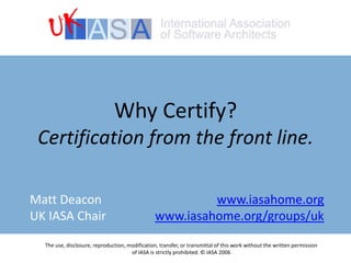 Why Certify?Certification from the front line. The use, disclosure, reproduction, modification, transfer, or transmittal of this work without the written permission of IASA is strictly prohibited. © IASA 2006 Matt DeaconUK IASA Chair www.iasahome.org www.iasahome.org/groups/uk 